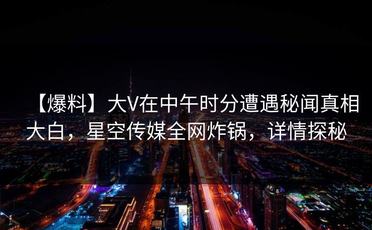 【爆料】大V在中午时分遭遇秘闻真相大白,星空传媒全网炸锅,详情探秘 【爆料】大V在中午时分遭遇秘闻真相大白,星空传媒全网炸锅,详情探秘