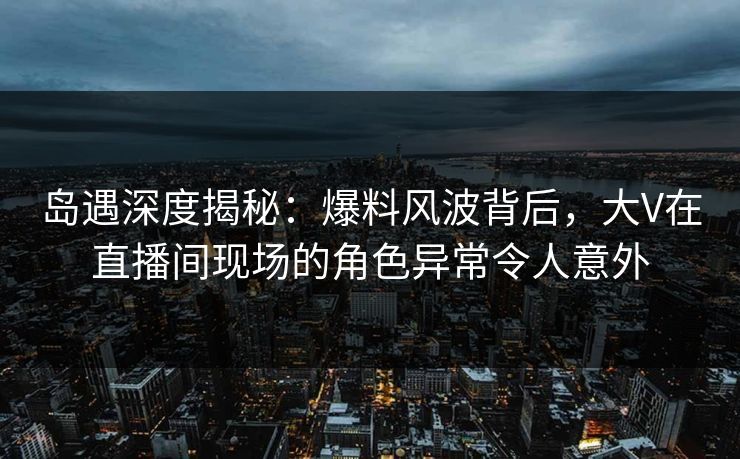 岛遇深度揭秘:爆料风波背后,大V在直播间现场的角色异常令人意外 岛遇深度揭秘:爆料风波背后,大V在直播间现场的角色异常令人意外