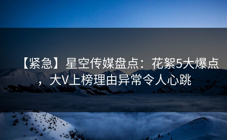 【紧急】星空传媒盘点:花絮5大爆点,大V上榜理由异常令人心跳 【紧急】星空传媒盘点:花絮5大爆点,大V上榜理由异常令人心跳