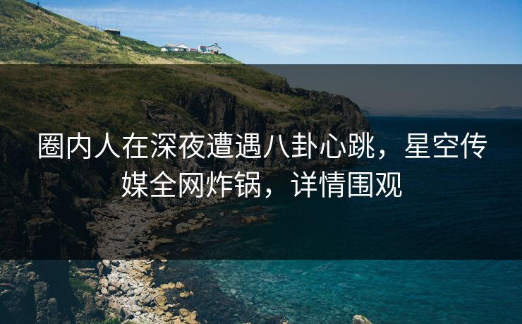 圈内人在深夜遭遇八卦心跳,星空传媒全网炸锅,详情围观 圈内人在深夜遭遇八卦心跳,星空传媒全网炸锅,详情围观
