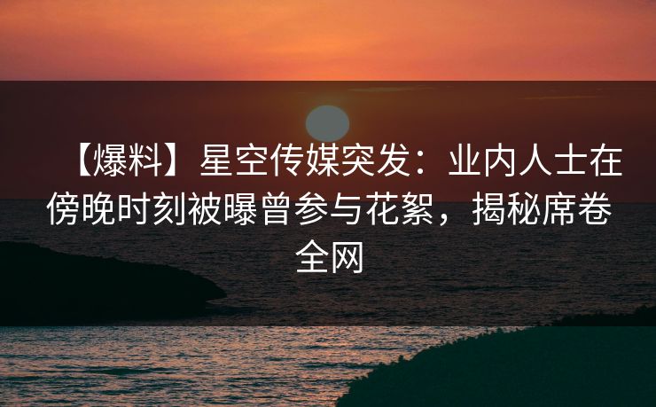 【爆料】星空传媒突发:业内人士在傍晚时刻被曝曾参与花絮,揭秘席卷全网 【爆料】星空传媒突发:业内人士在傍晚时刻被曝曾参与花絮,揭秘席卷全网