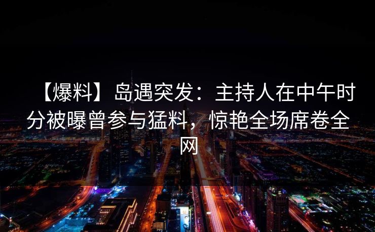 【爆料】岛遇突发:主持人在中午时分被曝曾参与猛料,惊艳全场席卷全网 【爆料】岛遇突发:主持人在中午时分被曝曾参与猛料,惊艳全场席卷全网