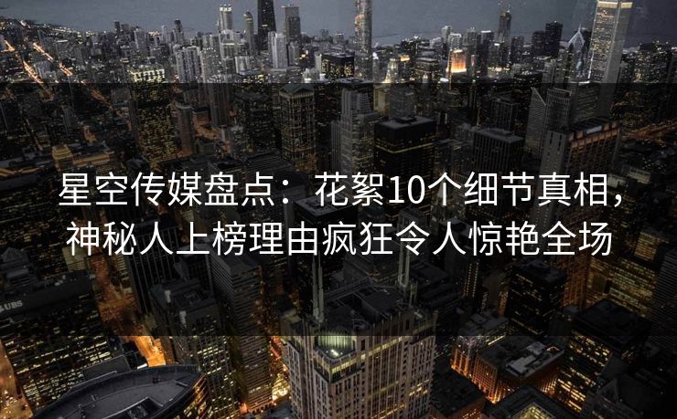 星空传媒盘点:花絮10个细节真相,神秘人上榜理由疯狂令人惊艳全场 星空传媒盘点:花絮10个细节真相,神秘人上榜理由疯狂令人惊艳全场