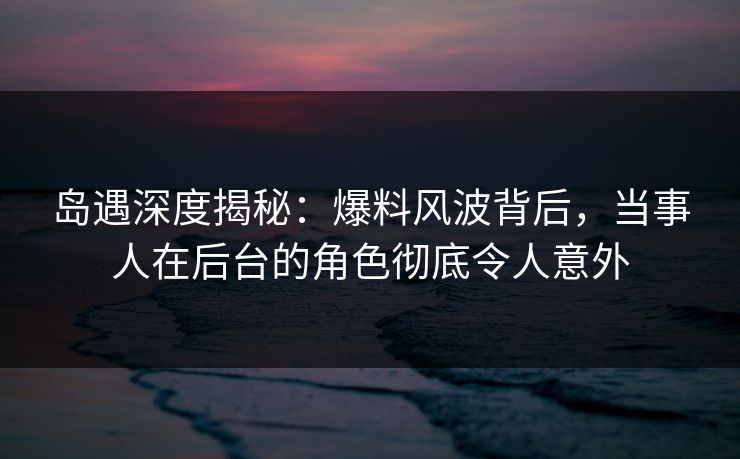 岛遇深度揭秘:爆料风波背后,当事人在后台的角色彻底令人意外 岛遇深度揭秘:爆料风波背后,当事人在后台的角色彻底令人意外