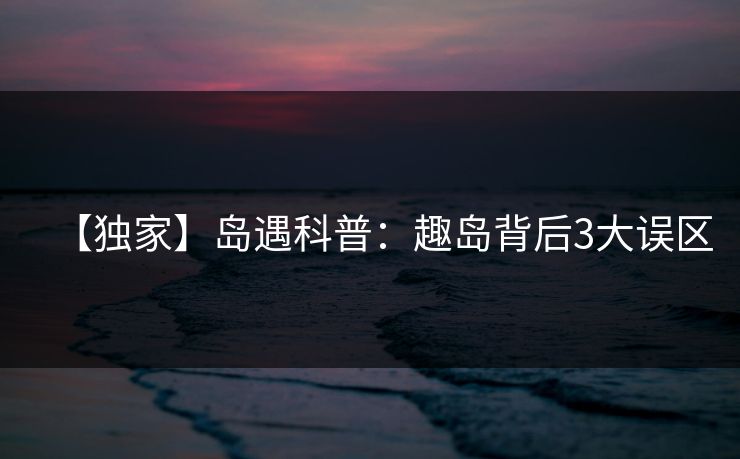 【独家】岛遇科普:趣岛背后3大误区 【独家】岛遇科普:趣岛背后3大误区
