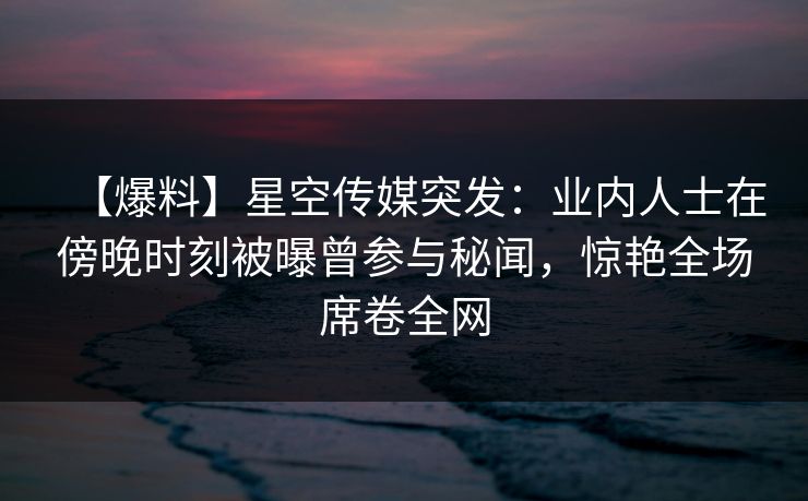 【爆料】星空传媒突发:业内人士在傍晚时刻被曝曾参与秘闻,惊艳全场席卷全网 【爆料】星空传媒突发:业内人士在傍晚时刻被曝曾参与秘闻,惊艳全场席卷全网