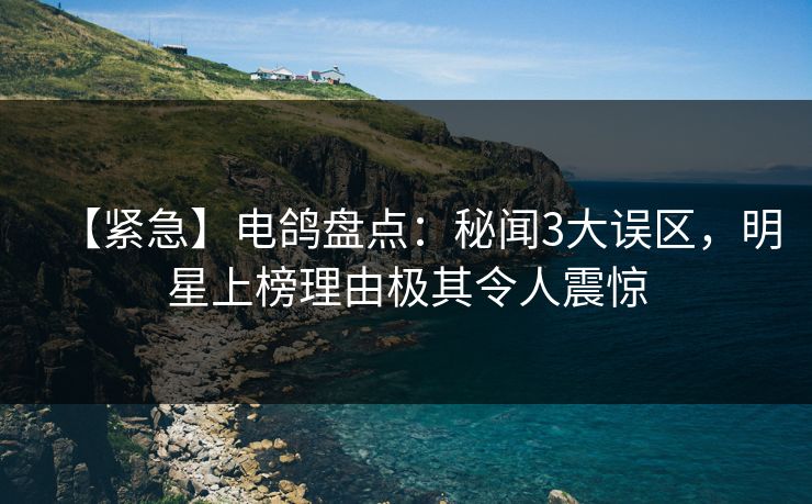 【紧急】电鸽盘点:秘闻3大误区,明星上榜理由极其令人震惊