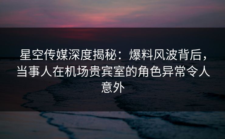 星空传媒深度揭秘:爆料风波背后,当事人在机场贵宾室的角色异常令人意外 星空传媒深度揭秘:爆料风波背后,当事人在机场贵宾室的角色异常令人意外
