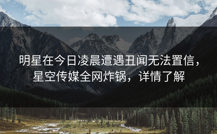 明星在今日凌晨遭遇丑闻无法置信,星空传媒全网炸锅,详情了解 明星在今日凌晨遭遇丑闻无法置信,星空传媒全网炸锅,详情了解