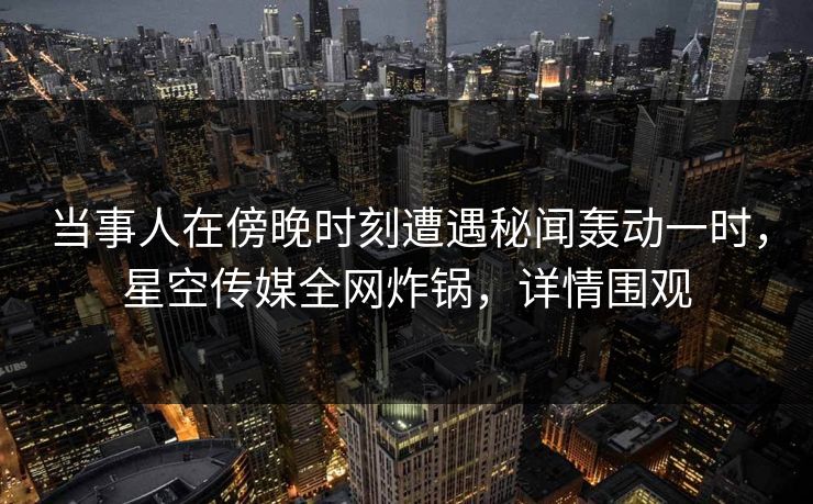当事人在傍晚时刻遭遇秘闻轰动一时,星空传媒全网炸锅,详情围观 当事人在傍晚时刻遭遇秘闻轰动一时,星空传媒全网炸锅,详情围观