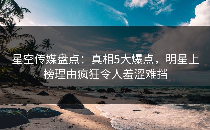 星空传媒盘点：真相5大爆点，明星上榜理由疯狂令人羞涩难挡