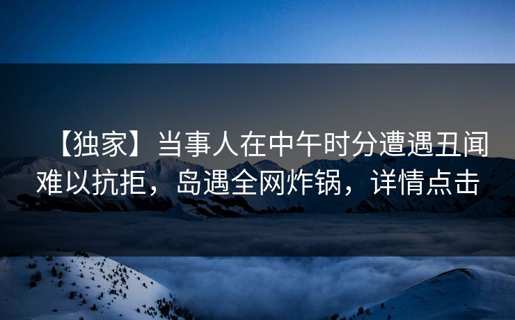 【独家】当事人在中午时分遭遇丑闻难以抗拒,岛遇全网炸锅,详情点击 【独家】当事人在中午时分遭遇丑闻难以抗拒,岛遇全网炸锅,详情点击