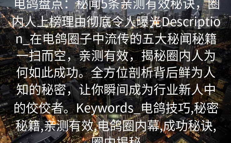 电鸽盘点:秘闻5条亲测有效秘诀,圈内人上榜理由彻底令人曝光Description_在电鸽圈子中流传的五大秘闻秘籍一扫而空,亲测有效,揭秘圈内人为何如此成功。全方位剖析背后鲜为人知的秘密,让你瞬间成为行业新人中的佼佼者。Keywords_电鸽技巧,秘密秘籍,亲测有效,电鸽圈内幕,成功秘诀,圈内揭秘 电鸽盘点:秘闻5条亲测有效秘诀,圈内人上榜理由彻底令人曝光Description_在电鸽圈子中流传的五大秘闻秘籍一扫而空,亲测有效,揭秘圈内人为何如此成功。全方位剖析背后鲜为人知的秘密,让你瞬间成为行业新人中的佼佼者。Keywords_电鸽技巧,秘密秘籍,亲测有效,电鸽圈内幕,成功秘诀,圈内揭秘