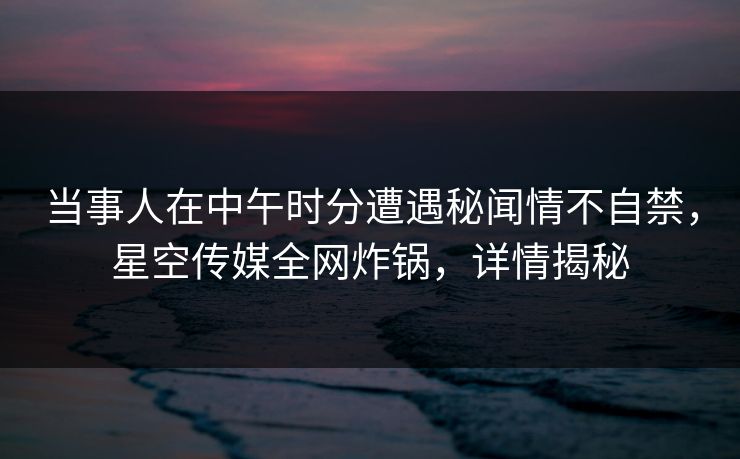 当事人在中午时分遭遇秘闻情不自禁,星空传媒全网炸锅,详情揭秘 当事人在中午时分遭遇秘闻情不自禁,星空传媒全网炸锅,详情揭秘