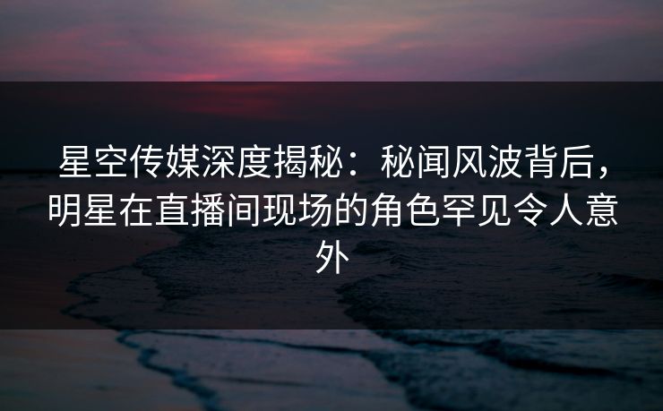 星空传媒深度揭秘:秘闻风波背后,明星在直播间现场的角色罕见令人意外 星空传媒深度揭秘:秘闻风波背后,明星在直播间现场的角色罕见令人意外