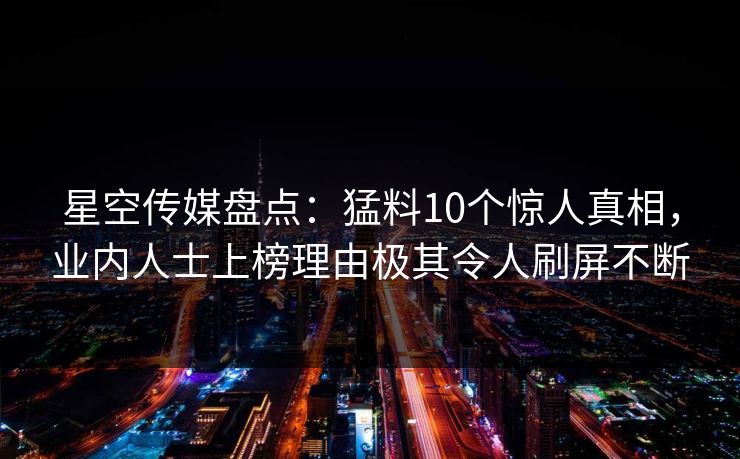 星空传媒盘点:猛料10个惊人真相,业内人士上榜理由极其令人刷屏不断 星空传媒盘点:猛料10个惊人真相,业内人士上榜理由极其令人刷屏不断