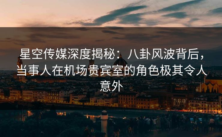 星空传媒深度揭秘:八卦风波背后,当事人在机场贵宾室的角色极其令人意外 星空传媒深度揭秘:八卦风波背后,当事人在机场贵宾室的角色极其令人意外