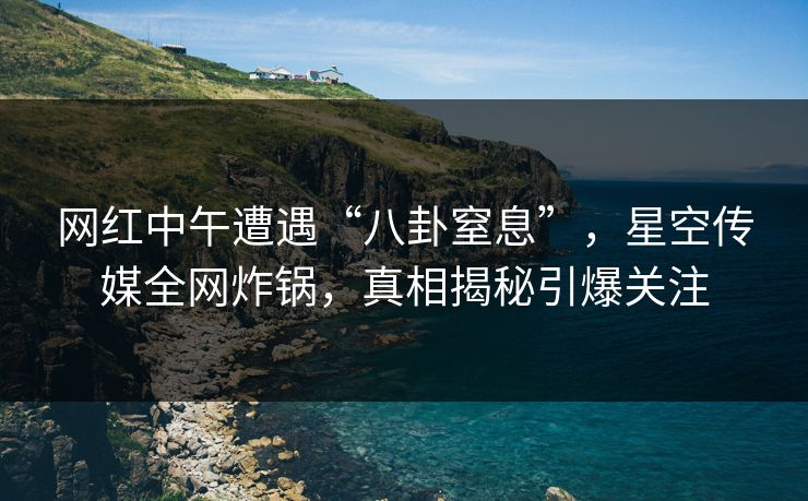 网红中午遭遇“八卦窒息”，星空传媒全网炸锅，真相揭秘引爆关注