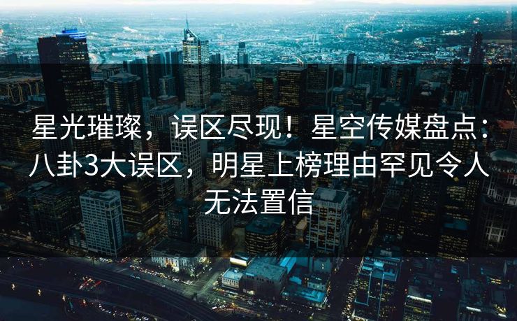 星光璀璨,误区尽现!星空传媒盘点:八卦3大误区,明星上榜理由罕见令人无法置信 星光璀璨,误区尽现!星空传媒盘点:八卦3大误区,明星上榜理由罕见令人无法置信