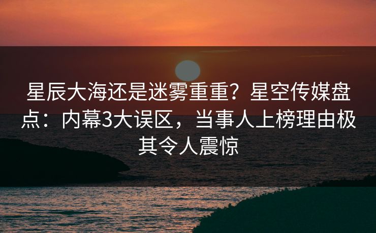 星辰大海还是迷雾重重？星空传媒盘点：内幕3大误区，当事人上榜理由极其令人震惊