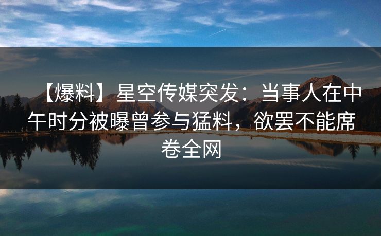 【爆料】星空传媒突发:当事人在中午时分被曝曾参与猛料,欲罢不能席卷全网