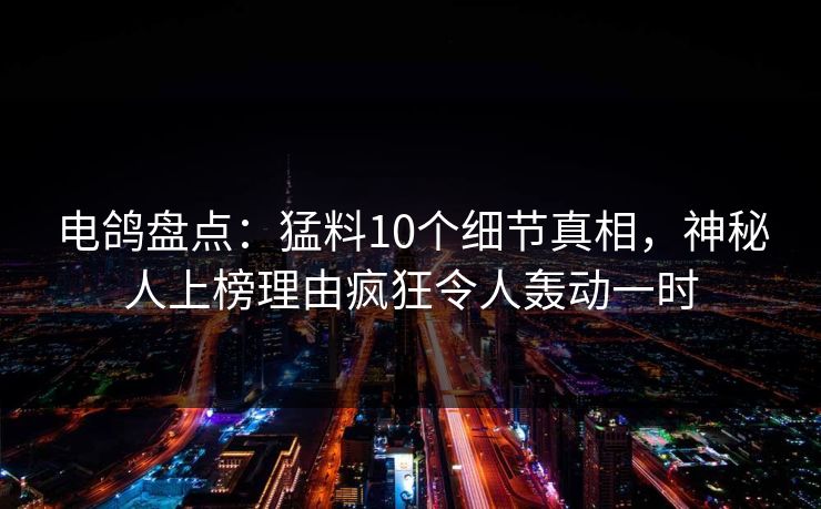电鸽盘点：猛料10个细节真相，神秘人上榜理由疯狂令人轰动一时