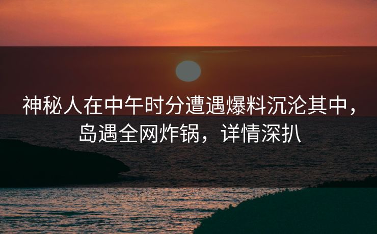 神秘人在中午时分遭遇爆料沉沦其中,岛遇全网炸锅,详情深扒 神秘人在中午时分遭遇爆料沉沦其中,岛遇全网炸锅,详情深扒