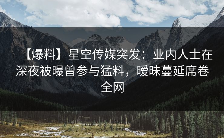 【爆料】星空传媒突发:业内人士在深夜被曝曾参与猛料,暧昧蔓延席卷全网