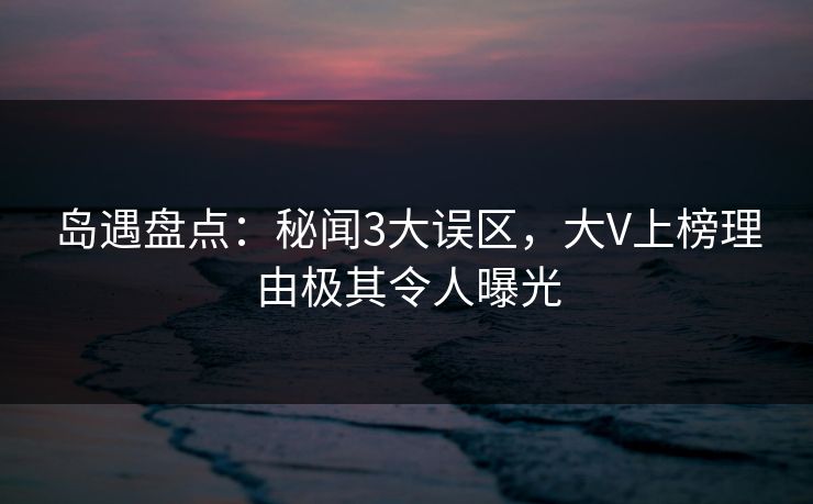 岛遇盘点:秘闻3大误区,大V上榜理由极其令人曝光 岛遇盘点:秘闻3大误区,大V上榜理由极其令人曝光