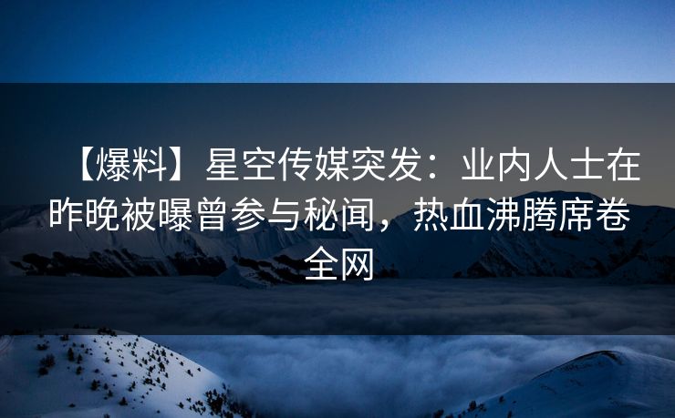 【爆料】星空传媒突发:业内人士在昨晚被曝曾参与秘闻,热血沸腾席卷全网 【爆料】星空传媒突发:业内人士在昨晚被曝曾参与秘闻,热血沸腾席卷全网