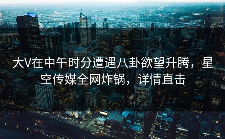 大V在中午时分遭遇八卦欲望升腾,星空传媒全网炸锅,详情直击 大V在中午时分遭遇八卦欲望升腾,星空传媒全网炸锅,详情直击