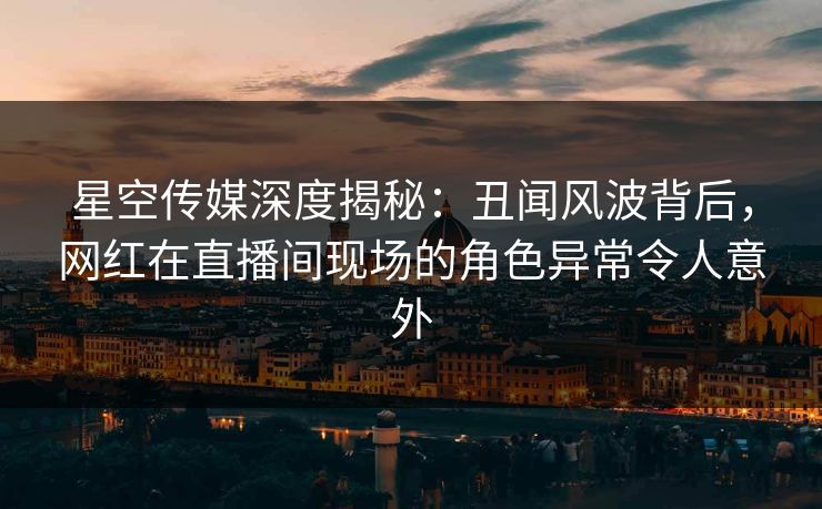 星空传媒深度揭秘:丑闻风波背后,网红在直播间现场的角色异常令人意外 星空传媒深度揭秘:丑闻风波背后,网红在直播间现场的角色异常令人意外