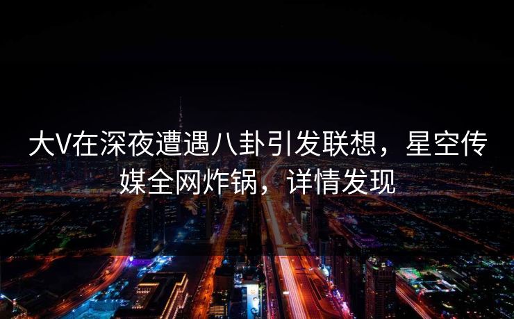 大V在深夜遭遇八卦引发联想，星空传媒全网炸锅，详情发现