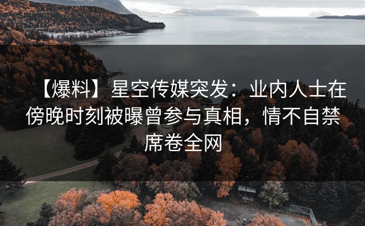 【爆料】星空传媒突发:业内人士在傍晚时刻被曝曾参与真相,情不自禁席卷全网 【爆料】星空传媒突发:业内人士在傍晚时刻被曝曾参与真相,情不自禁席卷全网