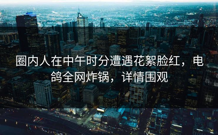 圈内人在中午时分遭遇花絮脸红,电鸽全网炸锅,详情围观 圈内人在中午时分遭遇花絮脸红,电鸽全网炸锅,详情围观
