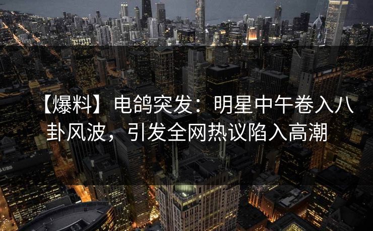 【爆料】电鸽突发:明星中午卷入八卦风波,引发全网热议陷入高潮 【爆料】电鸽突发:明星中午卷入八卦风波,引发全网热议陷入高潮