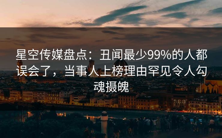 星空传媒盘点:丑闻最少99%的人都误会了,当事人上榜理由罕见令人勾魂摄魄