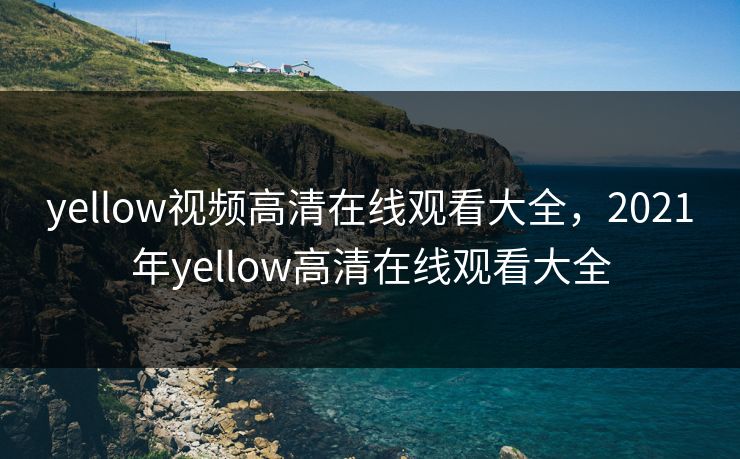yellow视频高清在线观看大全,2021年yellow高清在线观看大全 yellow视频高清在线观看大全,2021年yellow高清在线观看大全