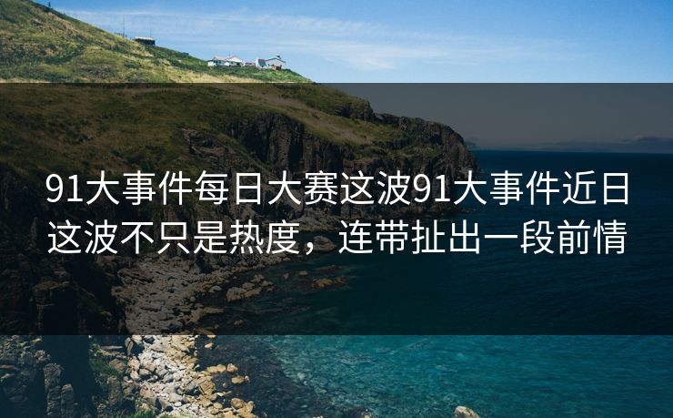 91大事件每日大赛这波91大事件近日这波不只是热度，连带扯出一段前情