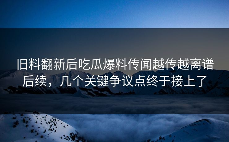 旧料翻新后吃瓜爆料传闻越传越离谱后续，几个关键争议点终于接上了