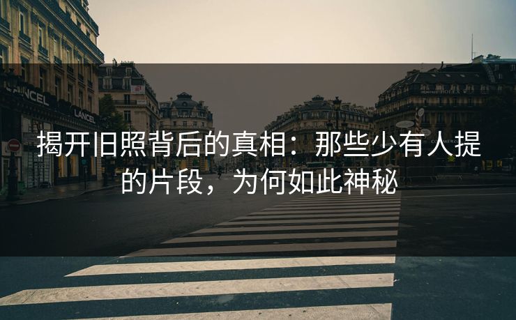 揭开旧照背后的真相：那些少有人提的片段，为何如此神秘