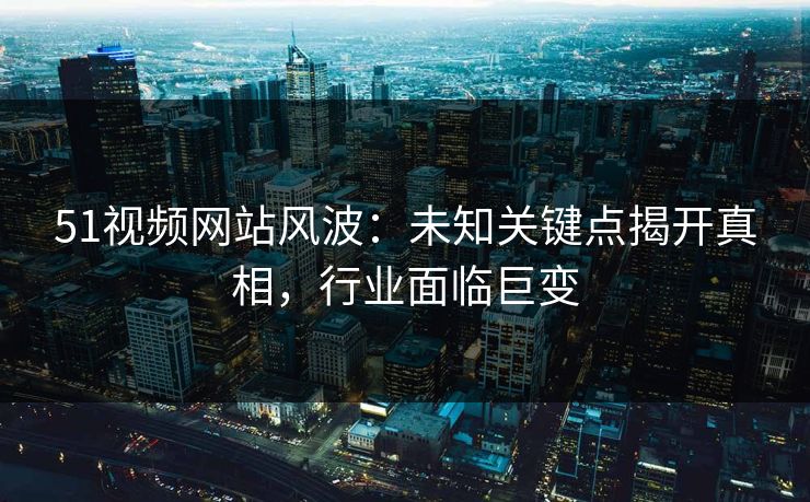 51视频网站风波：未知关键点揭开真相，行业面临巨变