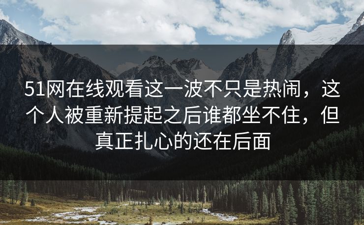 51网在线观看这一波不只是热闹，这个人被重新提起之后谁都坐不住，但真正扎心的还在后面