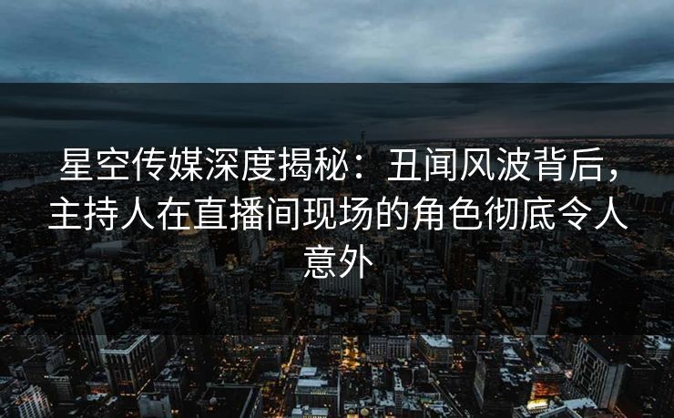 星空传媒深度揭秘：丑闻风波背后，主持人在直播间现场的角色彻底令人意外