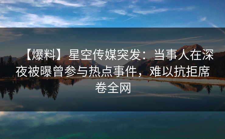 【爆料】星空传媒突发：当事人在深夜被曝曾参与热点事件，难以抗拒席卷全网