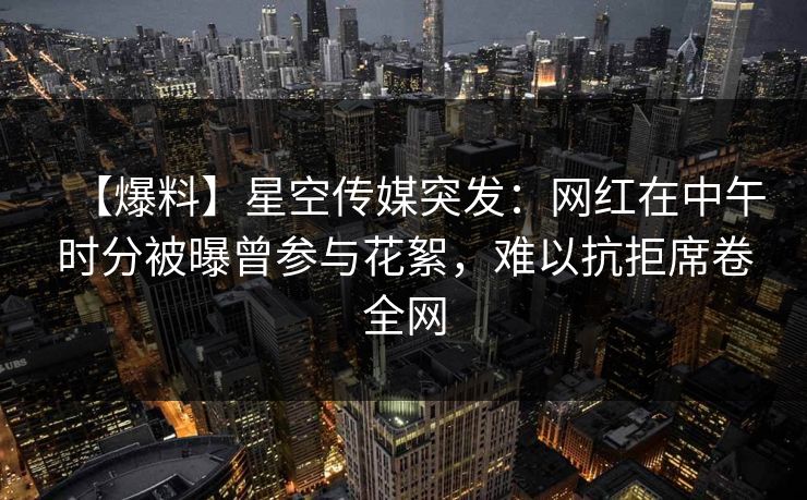 【爆料】星空传媒突发：网红在中午时分被曝曾参与花絮，难以抗拒席卷全网