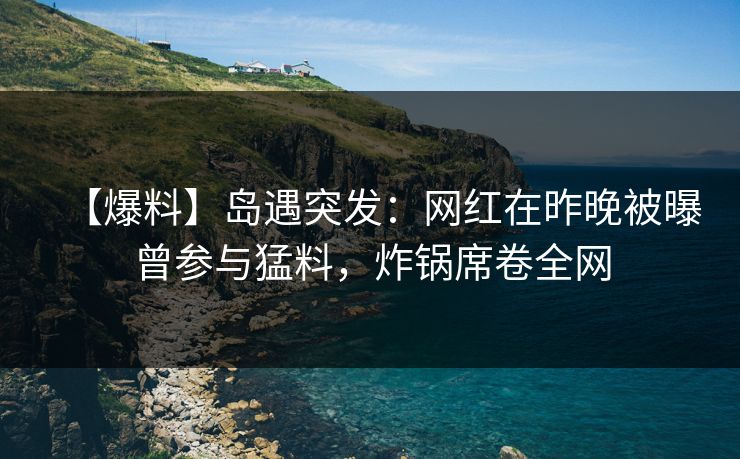 【爆料】岛遇突发：网红在昨晚被曝曾参与猛料，炸锅席卷全网