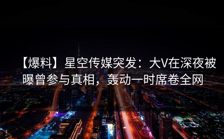 【爆料】星空传媒突发：大V在深夜被曝曾参与真相，轰动一时席卷全网