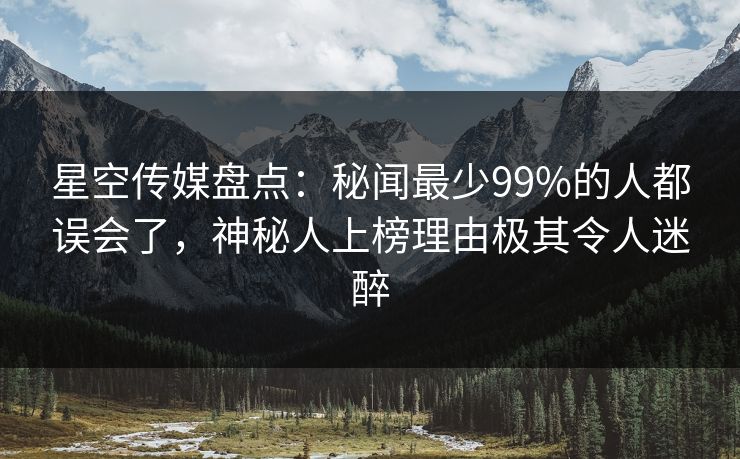 星空传媒盘点：秘闻最少99%的人都误会了，神秘人上榜理由极其令人迷醉
