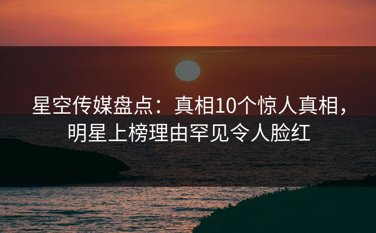 星空传媒盘点:真相10个惊人真相,明星上榜理由罕见令人脸红